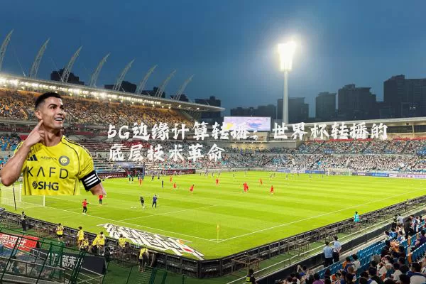 5G边缘计算转播：世界杯转播的底层技术革命