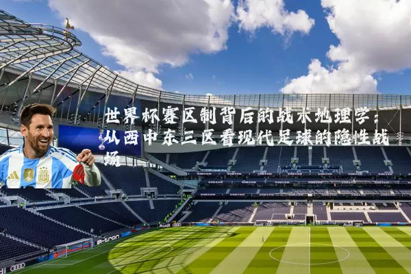 世界杯赛区制背后的战术地理学：从西中东三区看现代足球的隐性战场